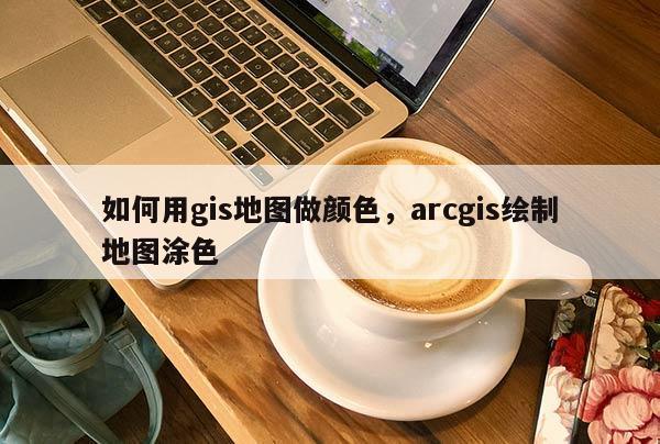 如何用gis地图做颜色，arcgis绘制地图涂色