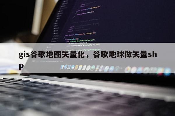 gis谷歌地图矢量化，谷歌地球做矢量shp