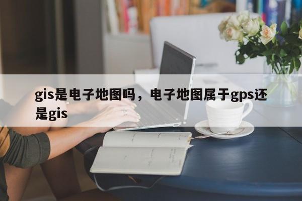 gis是电子地图吗，电子地图属于gps还是gis