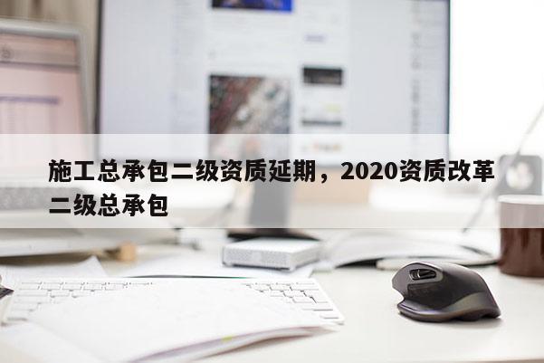 施工总承包二级资质延期，2020资质改革二级总承包