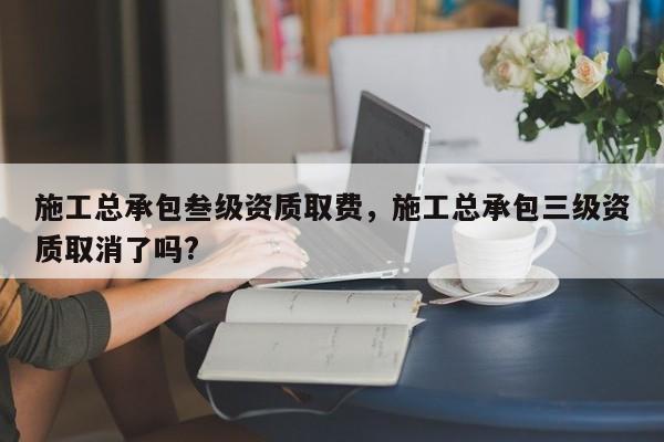 施工总承包叁级资质取费，施工总承包三级资质取消了吗?