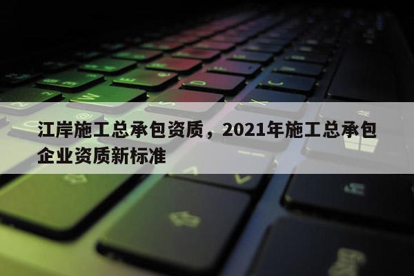 江岸施工总承包资质，2021年施工总承包企业资质新标准