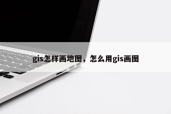 gis怎样画地图，怎么用gis画图