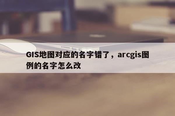 GIS地图对应的名字错了，arcgis图例的名字怎么改