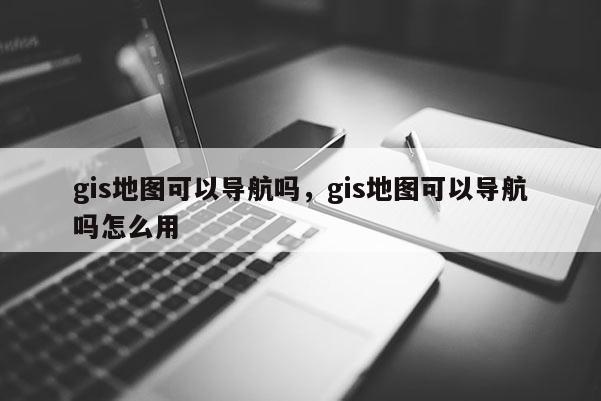 gis地图可以导航吗，gis地图可以导航吗怎么用