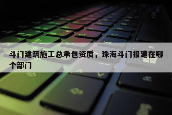 斗门建筑施工总承包资质，珠海斗门报建在哪个部门