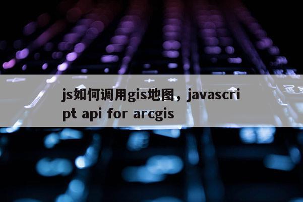 js如何调用gis地图，javascript api for arcgis