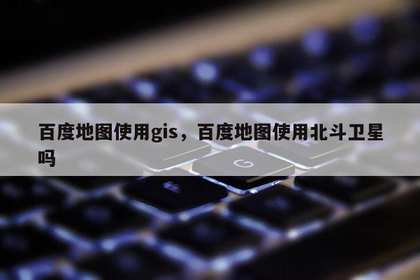 百度地图使用gis，百度地图使用北斗卫星吗