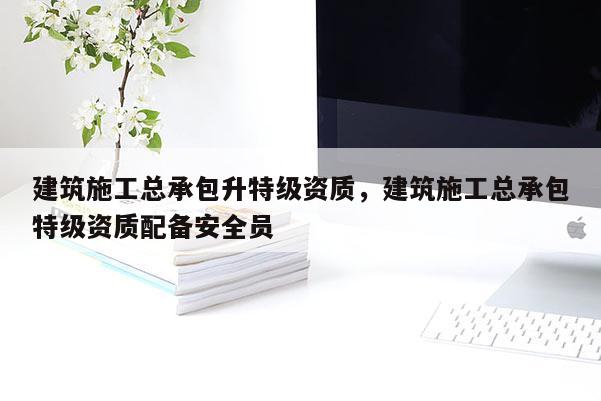 建筑施工总承包升特级资质，建筑施工总承包特级资质配备安全员