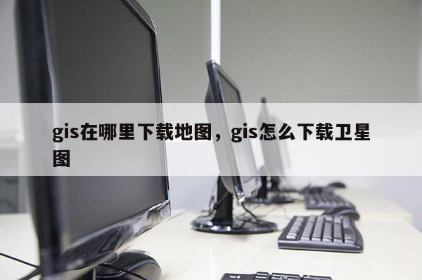 gis在哪里下载地图，gis怎么下载卫星图