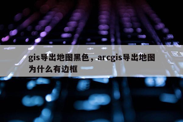 gis导出地图黑色，arcgis导出地图为什么有边框