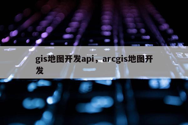 gis地图开发api，arcgis地图开发