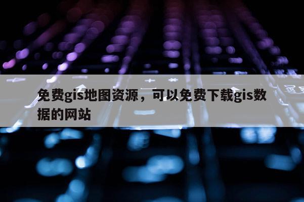 免费gis地图资源，可以免费下载gis数据的网站