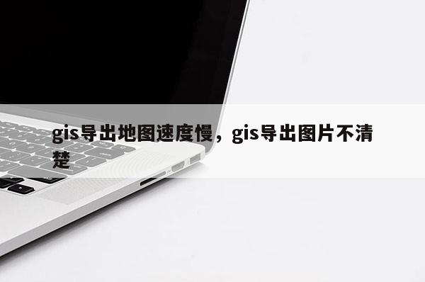 gis导出地图速度慢，gis导出图片不清楚