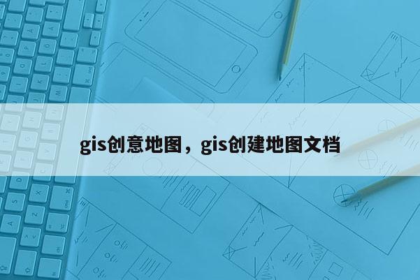 gis创意地图，gis创建地图文档