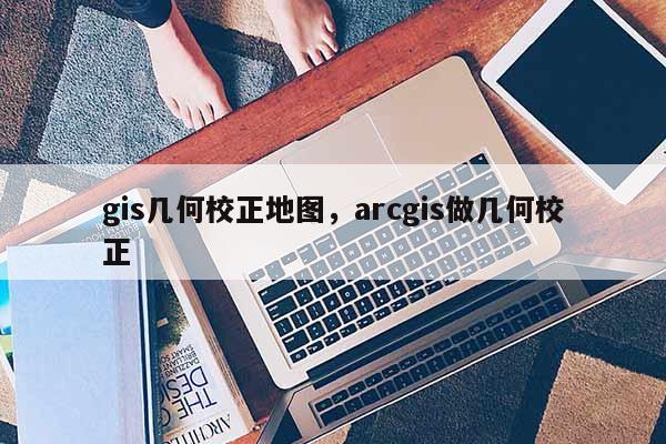 gis几何校正地图，arcgis做几何校正