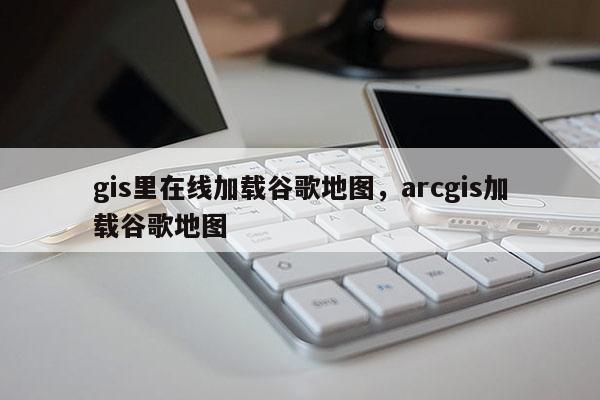 gis里在线加载谷歌地图，arcgis加载谷歌地图