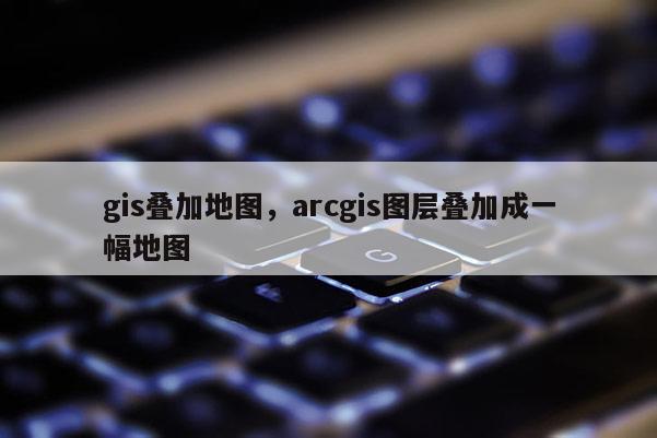 gis叠加地图，arcgis图层叠加成一幅地图