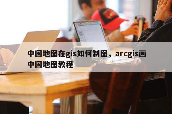 中国地图在gis如何制图，arcgis画中国地图教程