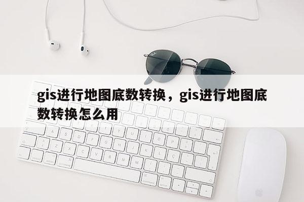 gis进行地图底数转换，gis进行地图底数转换怎么用