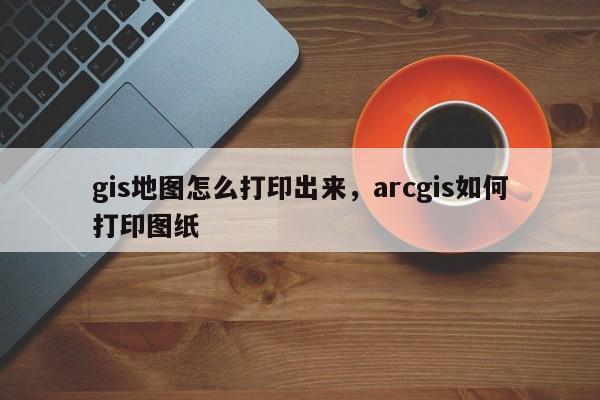 gis地图怎么打印出来，arcgis如何打印图纸