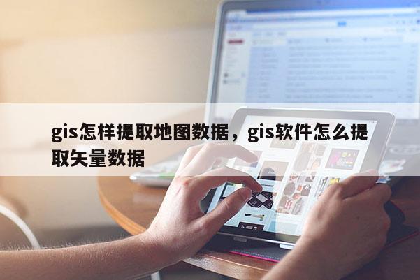 gis怎样提取地图数据，gis软件怎么提取矢量数据