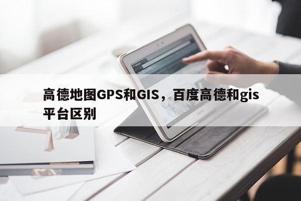 高德地图GPS和GIS，百度高德和gis平台区别