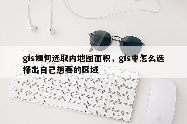 gis如何选取内地图面积，gis中怎么选择出自己想要的区域