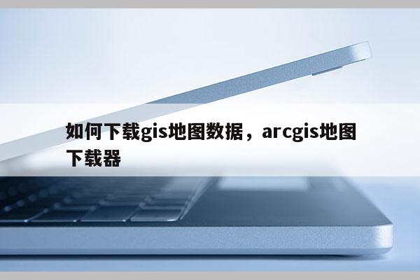 如何下载gis地图数据，arcgis地图下载器