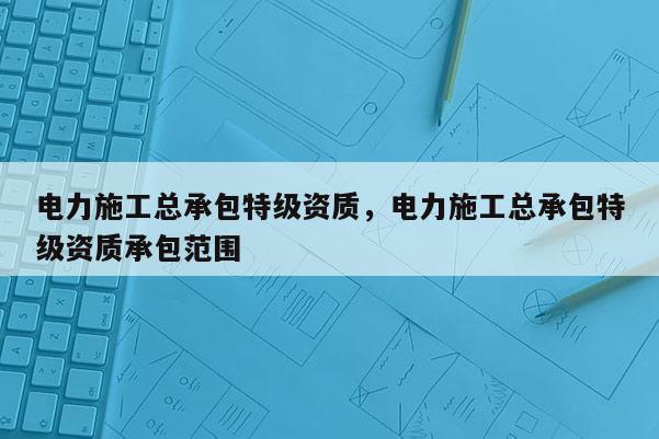 电力施工总承包特级资质，电力施工总承包特级资质承包范围