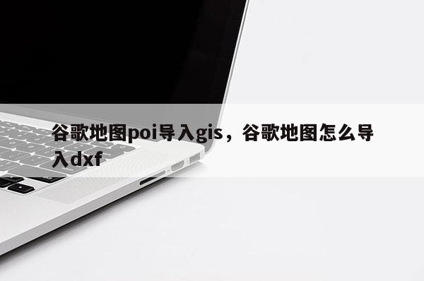 谷歌地图poi导入gis，谷歌地图怎么导入dxf