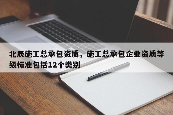 北辰施工总承包资质，施工总承包企业资质等级标准包括12个类别