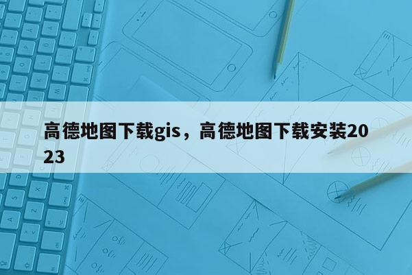 高德地图下载gis，高德地图下载安装2023