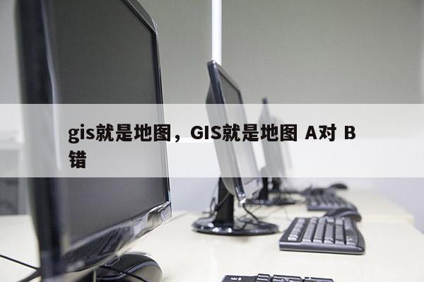 gis就是地图，GIS就是地图 A对 B错