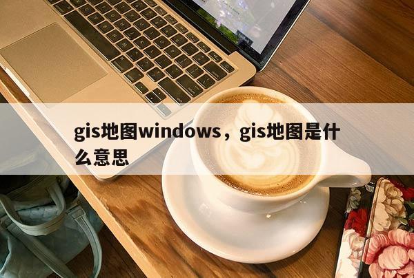 gis地图windows，gis地图是什么意思