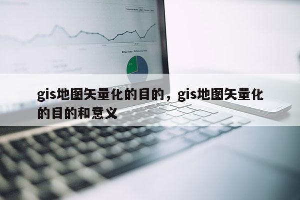 gis地图矢量化的目的，gis地图矢量化的目的和意义