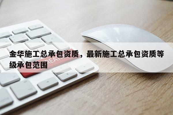 金华施工总承包资质，最新施工总承包资质等级承包范围