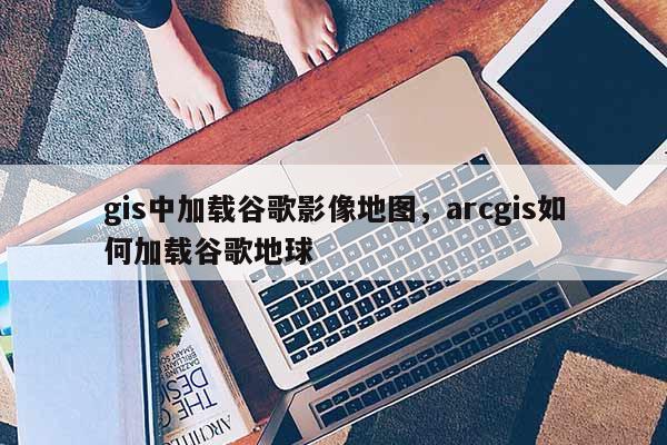 gis中加载谷歌影像地图，arcgis如何加载谷歌地球