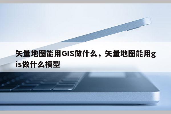 矢量地图能用GIS做什么，矢量地图能用gis做什么模型