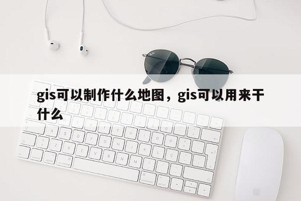 gis可以制作什么地图，gis可以用来干什么