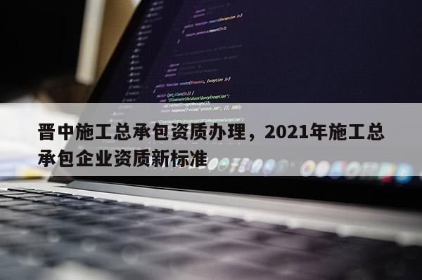 晋中施工总承包资质办理，2021年施工总承包企业资质新标准