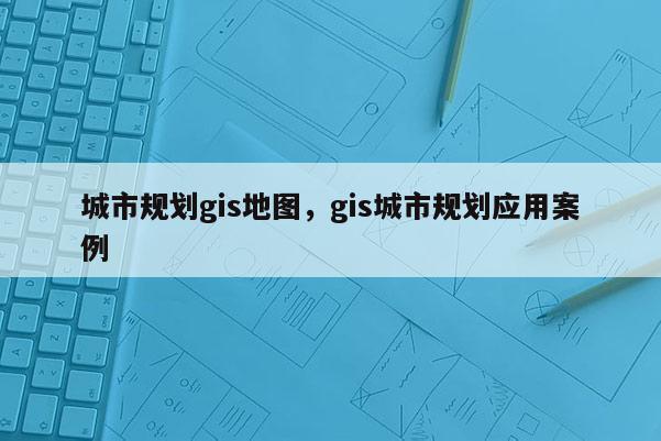 城市规划gis地图，gis城市规划应用案例