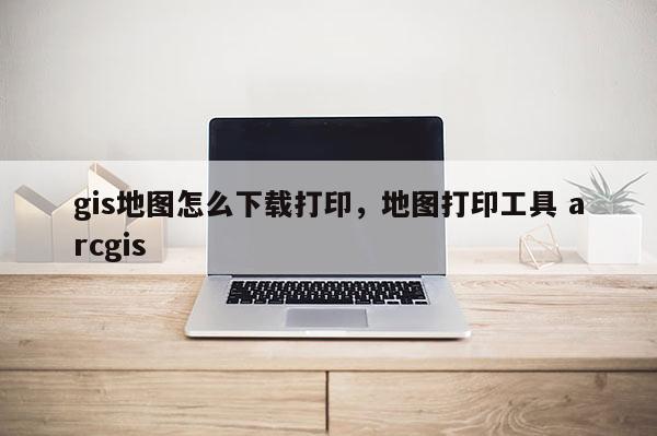 gis地图怎么下载打印，地图打印工具 arcgis