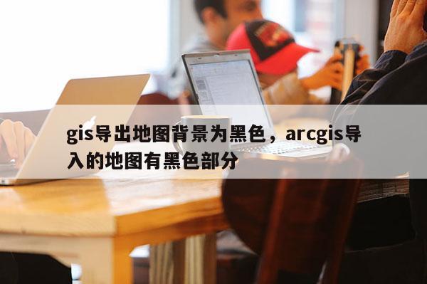 gis导出地图背景为黑色，arcgis导入的地图有黑色部分