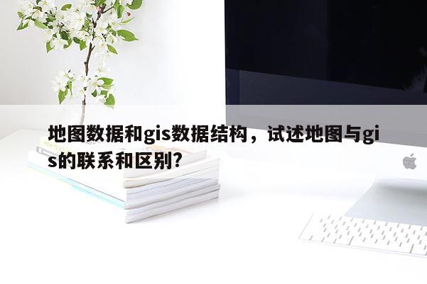 地图数据和gis数据结构，试述地图与gis的联系和区别?