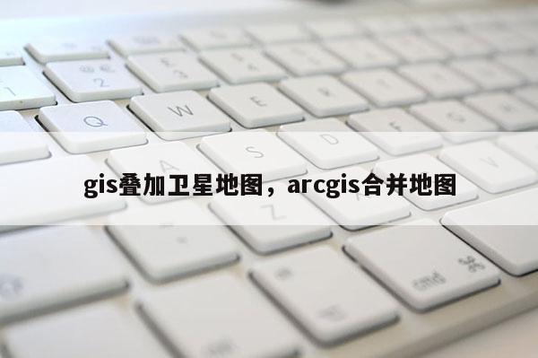 gis叠加卫星地图，arcgis合并地图