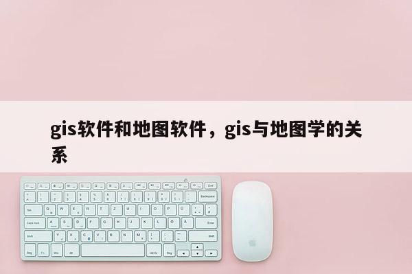 gis软件和地图软件，gis与地图学的关系