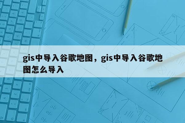 gis中导入谷歌地图，gis中导入谷歌地图怎么导入