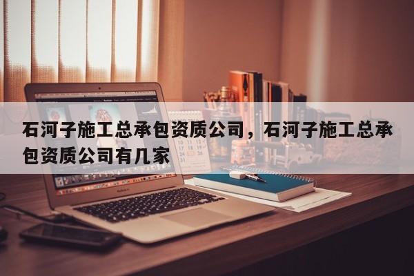 石河子施工总承包资质公司，石河子施工总承包资质公司有几家