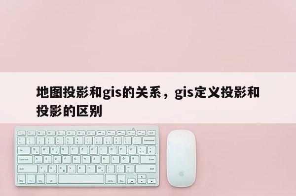 地图投影和gis的关系，gis定义投影和投影的区别